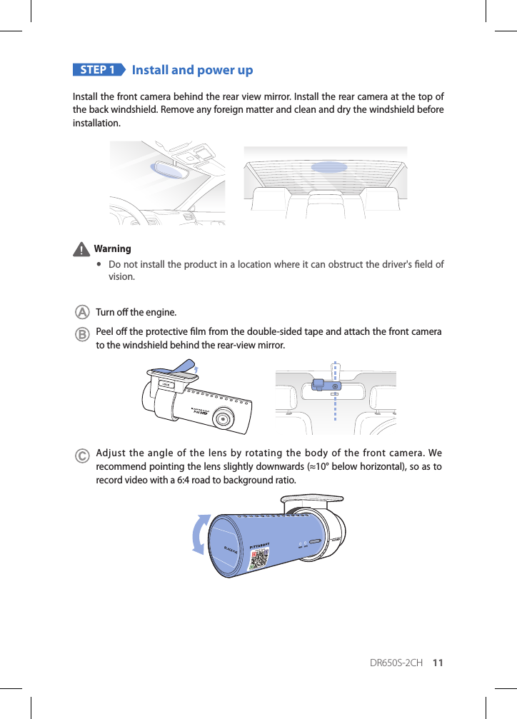 DR650S-2CH 11STEP 1 Install and power upInstall the front camera behind the rear view mirror. Install the rear camera at the top of the back windshield. Remove any foreign matter and clean and dry the windshield before installation. Warning yDo not install the product in a location where it can obstruct the driver&apos;s eld of vision.Turn o the engine.Peel o the protective lm from the double-sided tape and attach the front camera to the windshield behind the rear-view mirror.Adjust the angle of the lens by rotating the body of the front camera. We recommend pointing the lens slightly downwards (≈10° below horizontal), so as to record video with a 6:4 road to background ratio. 