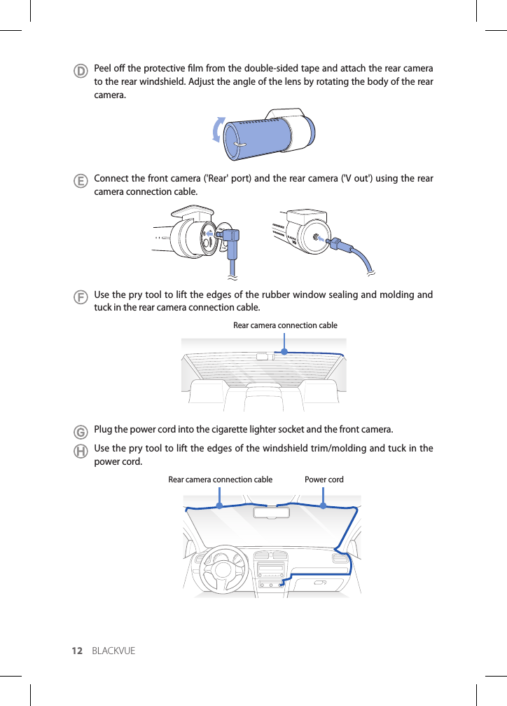 12 BLACKVUEPeel o the protective lm from the double-sided tape and attach the rear camera to the rear windshield. Adjust the angle of the lens by rotating the body of the rear camera.Connect the front camera (&apos;Rear&apos; port) and the rear camera (&apos;V out&apos;) using the rear camera connection cable. Use the pry tool to lift the edges of the rubber window sealing and molding and tuck in the rear camera connection cable. Rear camera connection cablePlug the power cord into the cigarette lighter socket and the front camera.Use the pry tool to lift the edges of the windshield trim/molding and tuck in the power cord.Power cordRear camera connection cable