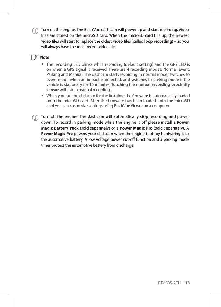 DR650S-2CH 13Turn on the engine. The BlackVue dashcam will power up and start recording. Video files are stored on the microSD card. When the microSD card fills up, the newest video les will start to replace the oldest video les (called loop recording) – so you will always have the most recent video les. Note yThe recording LED blinks while recording (default setting) and the GPS LED is on when a GPS signal is received. There are 4 recording modes: Normal, Event, Parking and Manual. The dashcam starts recording in normal mode, switches to event mode when an impact is detected, and switches to parking mode if the vehicle is stationary for 10 minutes. Touching the manual recording proximity sensor will start a manual recording. yWhen you run the dashcam for the rst time the rmware is automatically loaded onto the microSD card. After the firmware has been loaded onto the microSD card you can customize settings using BlackVue Viewer on a computer.Turn off the engine. The dashcam will automatically stop recording and power down. To record in parking mode while the engine is off please install a Power Magic Battery Pack (sold separately) or a Power Magic Pro (sold separately). A Power Magic Pro powers your dashcam when the engine is o by hardwiring it to the automotive battery. A low voltage power cut-o function and a parking mode timer protect the automotive battery from discharge.