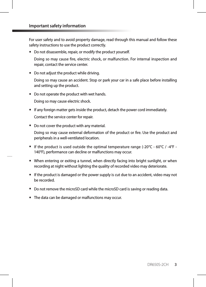 DR650S-2CH 3Important safety informationFor user safety and to avoid property damage, read through this manual and follow these safety instructions to use the product correctly. yDo not disassemble, repair, or modify the product yourself. Doing so may cause fire, electric shock, or malfunction. For internal inspection and repair, contact the service center. yDo not adjust the product while driving.Doing so may cause an accident. Stop or park your car in a safe place before installing and setting up the product. yDo not operate the product with wet hands.Doing so may cause electric shock. yIf any foreign matter gets inside the product, detach the power cord immediately.Contact the service center for repair. yDo not cover the product with any material.Doing so may cause external deformation of the product or re. Use the product and peripherals in a well-ventilated location. yIf the product is used outside the optimal temperature range (-20°C - 60°C / -4°F - 140°F), performance can decline or malfunctions may occur. yWhen entering or exiting a tunnel, when directly facing into bright sunlight, or when recording at night without lighting the quality of recorded video may deteriorate. yIf the product is damaged or the power supply is cut due to an accident, video may not be recorded. yDo not remove the microSD card while the microSD card is saving or reading data. yThe data can be damaged or malfunctions may occur.