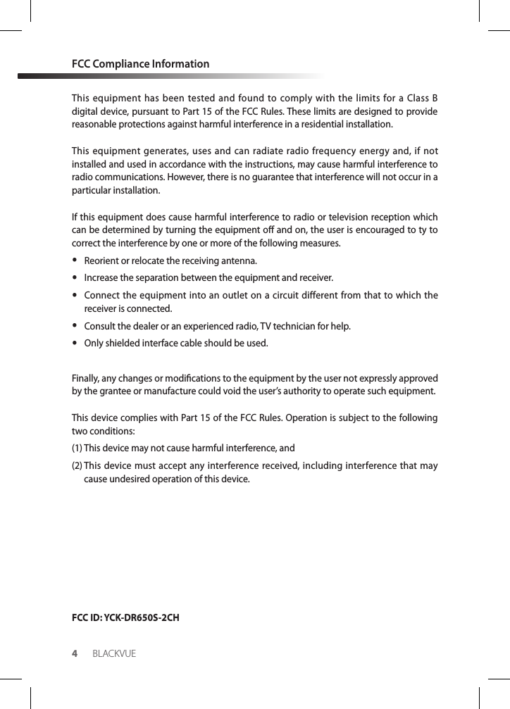 4BLACKVUEFCC Compliance InformationThis equipment has been tested and found to comply with the limits for a Class B digital device, pursuant to Part 15 of the FCC Rules. These limits are designed to provide reasonable protections against harmful interference in a residential installation.This equipment generates, uses and can radiate radio frequency energy and, if not installed and used in accordance with the instructions, may cause harmful interference to radio communications. However, there is no guarantee that interference will not occur in a particular installation.If this equipment does cause harmful interference to radio or television reception which can be determined by turning the equipment o and on, the user is encouraged to ty to correct the interference by one or more of the following measures. yReorient or relocate the receiving antenna. yIncrease the separation between the equipment and receiver. yConnect the equipment into an outlet on a circuit different from that to which the receiver is connected. yConsult the dealer or an experienced radio, TV technician for help. yOnly shielded interface cable should be used.Finally, any changes or modications to the equipment by the user not expressly approved by the grantee or manufacture could void the user’s authority to operate such equipment.This device complies with Part 15 of the FCC Rules. Operation is subject to the following two conditions:(1) This device may not cause harmful interference, and(2)  This device must accept any interference received, including interference that may cause undesired operation of this device.FCC ID: YCK-DR650S-2CH