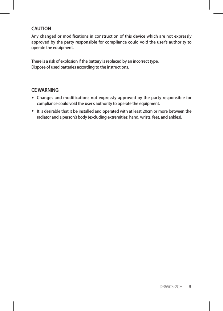 DR650S-2CH 5CAUTIONAny changed or modifications in construction of this device which are not expressly approved by the party responsible for compliance could void the user’s authority to operate the equipment.There is a risk of explosion if the battery is replaced by an incorrect type.Dispose of used batteries according to the instructions.CE WARNING yChanges and modifications not expressly approved by the party responsible for compliance could void the user’s authority to operate the equipment. yIt is desirable that it be installed and operated with at least 20cm or more between the radiator and a person’s body (excluding extremities: hand, wrists, feet, and ankles).