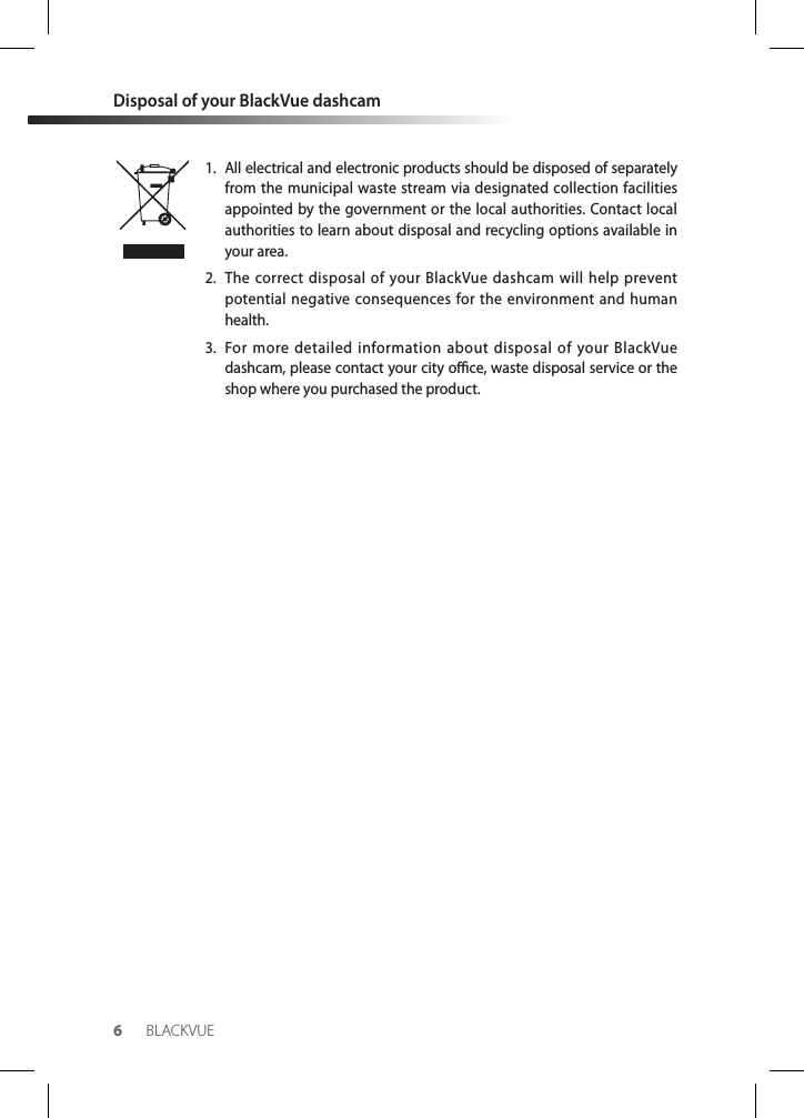 6BLACKVUEDisposal of your BlackVue dashcam1.  All electrical and electronic products should be disposed of separately from the municipal waste stream via designated collection facilities appointed by the government or the local authorities. Contact local authorities to learn about disposal and recycling options available in your area.2.  The correct disposal of your BlackVue dashcam will help prevent potential negative consequences for the environment and human health.3.  For more detailed information about disposal of your BlackVue dashcam, please contact your city oce, waste disposal service or the shop where you purchased the product.