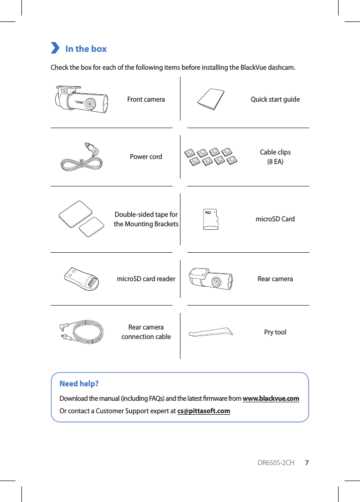 DR650S-2CH 7In the boxCheck the box for each of the following items before installing the BlackVue dashcam.Front camera Quick start guidePower cord Cable clips (8 EA)Double-sided tape for the Mounting Brackets microSD CardmicroSD card reader Rear cameraRear camera connection cable Pry toolNeed help?Download the manual (including FAQs) and the latest rmware from www.blackvue.comOr contact a Customer Support expert at cs@pittasoft.com
