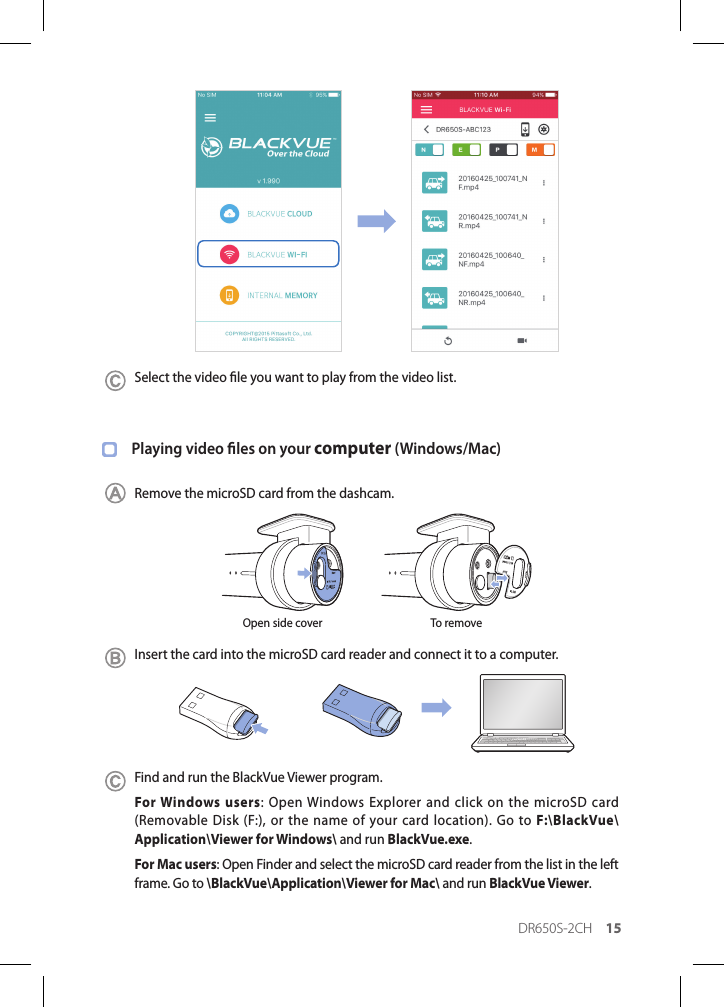 DR650S-2CH 15Select the video le you want to play from the video list.Playing video les on your computer (Windows/Mac)Remove the microSD card from the dashcam.Open side cover To removeInsert the card into the microSD card reader and connect it to a computer.Find and run the BlackVue Viewer program.For Windows users: Open Windows Explorer and click on the microSD card (Removable Disk (F:), or the name of your card location). Go to F:\BlackVue\Application\Viewer for Windows\ and run BlackVue.exe.For Mac users: Open Finder and select the microSD card reader from the list in the left frame. Go to \BlackVue\Application\Viewer for Mac\ and run BlackVue Viewer.