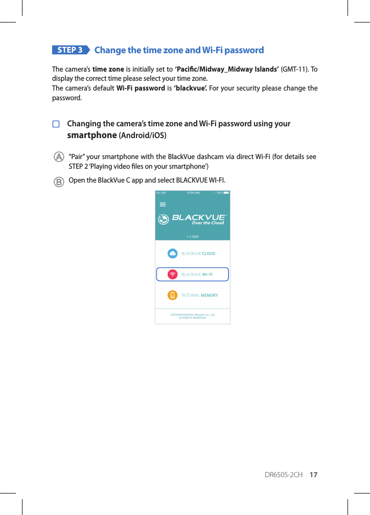 DR650S-2CH 17STEP 3 Change the time zone and Wi-Fi passwordThe camera’s time zone is initially set to ‘Pacic/Midway_Midway Islands’ (GMT-11). To display the correct time please select your time zone.The camera’s default Wi-Fi password is ‘blackvue’. For your security please change the password.Changing the camera’s time zone and Wi-Fi password using your  smartphone (Android/iOS)“Pair” your smartphone with the BlackVue dashcam via direct Wi-Fi (for details see STEP 2 ‘Playing video les on your smartphone’)Open the BlackVue C app and select BLACKVUE WI-FI.