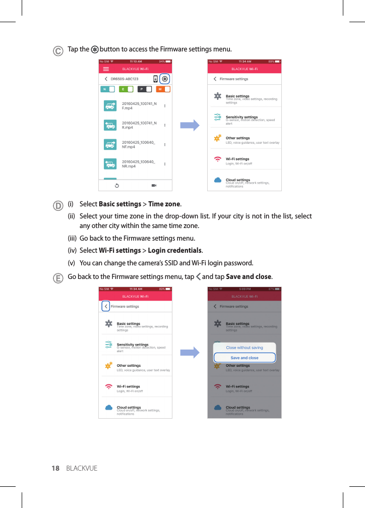 18 BLACKVUETap the   button to access the Firmware settings menu.(i) Select Basic settings &gt; Time zone. (ii)  Select your time zone in the drop-down list. If your city is not in the list, select any other city within the same time zone.(iii)  Go back to the Firmware settings menu.(iv) Select Wi-Fi settings &gt; Login credentials.(v)  You can change the camera’s SSID and Wi-Fi login password.Go back to the Firmware settings menu, tap   and tap Save and close.