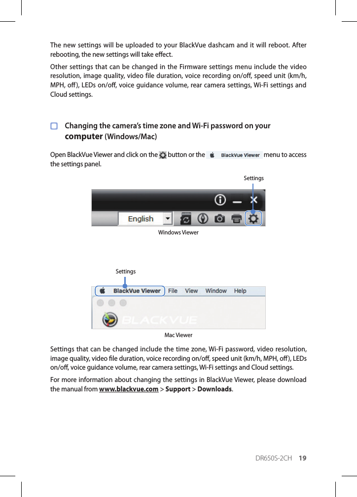 DR650S-2CH 19The new settings will be uploaded to your BlackVue dashcam and it will reboot. After rebooting, the new settings will take eect.Other settings that can be changed in the Firmware settings menu include the video resolution, image quality, video file duration, voice recording on/off, speed unit (km/h, MPH, o), LEDs on/o, voice guidance volume, rear camera settings, Wi-Fi settings and Cloud settings.Changing the camera’s time zone and Wi-Fi password on your  computer (Windows/Mac)Open BlackVue Viewer and click on the   button or the   menu to access the settings panel.Windows ViewerSettingsMac ViewerSettingsSettings that can be changed include the time zone, Wi-Fi password, video resolution, image quality, video le duration, voice recording on/o, speed unit (km/h, MPH, o), LEDs on/o, voice guidance volume, rear camera settings, Wi-Fi settings and Cloud settings.For more information about changing the settings in BlackVue Viewer, please download the manual from www.blackvue.com &gt; Support &gt; Downloads.