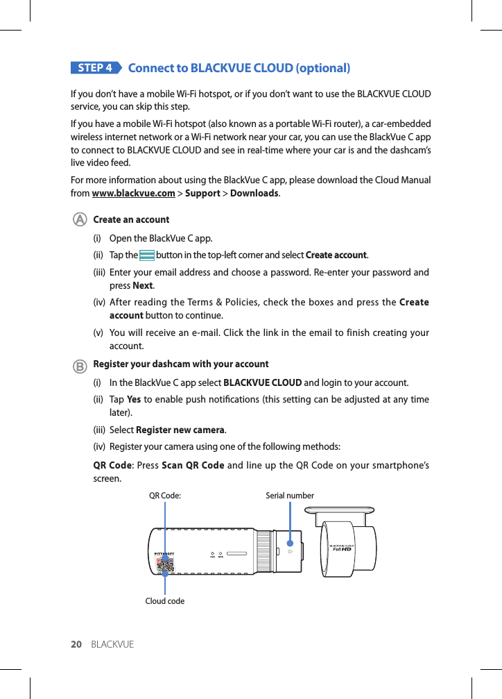 20 BLACKVUESTEP 4 Connect to BLACKVUE CLOUD (optional)If you don’t have a mobile Wi-Fi hotspot, or if you don’t want to use the BLACKVUE CLOUD service, you can skip this step.If you have a mobile Wi-Fi hotspot (also known as a portable Wi-Fi router), a car-embedded wireless internet network or a Wi-Fi network near your car, you can use the BlackVue C app to connect to BLACKVUE CLOUD and see in real-time where your car is and the dashcam’s live video feed.For more information about using the BlackVue C app, please download the Cloud Manual from www.blackvue.com &gt; Support &gt; Downloads.Create an account(i)  Open the BlackVue C app.(ii)  Tap the   button in the top-left corner and select Create account.(iii)  Enter your email address and choose a password. Re-enter your password and press Next.(iv) After reading the Terms &amp; Policies, check the boxes and press the Create account button to continue.(v)  You will receive an e-mail. Click the link in the email to finish creating your account.Register your dashcam with your account(i)  In the BlackVue C app select BLACKVUE CLOUD and login to your account.(ii) Tap Yes to enable push notications (this setting can be adjusted at any time later).(iii) Select Register new camera.(iv)  Register your camera using one of the following methods:QR Code: Press Scan QR Code and line up the QR Code on your smartphone’s screen.Cloud codeQR Code: Serial number