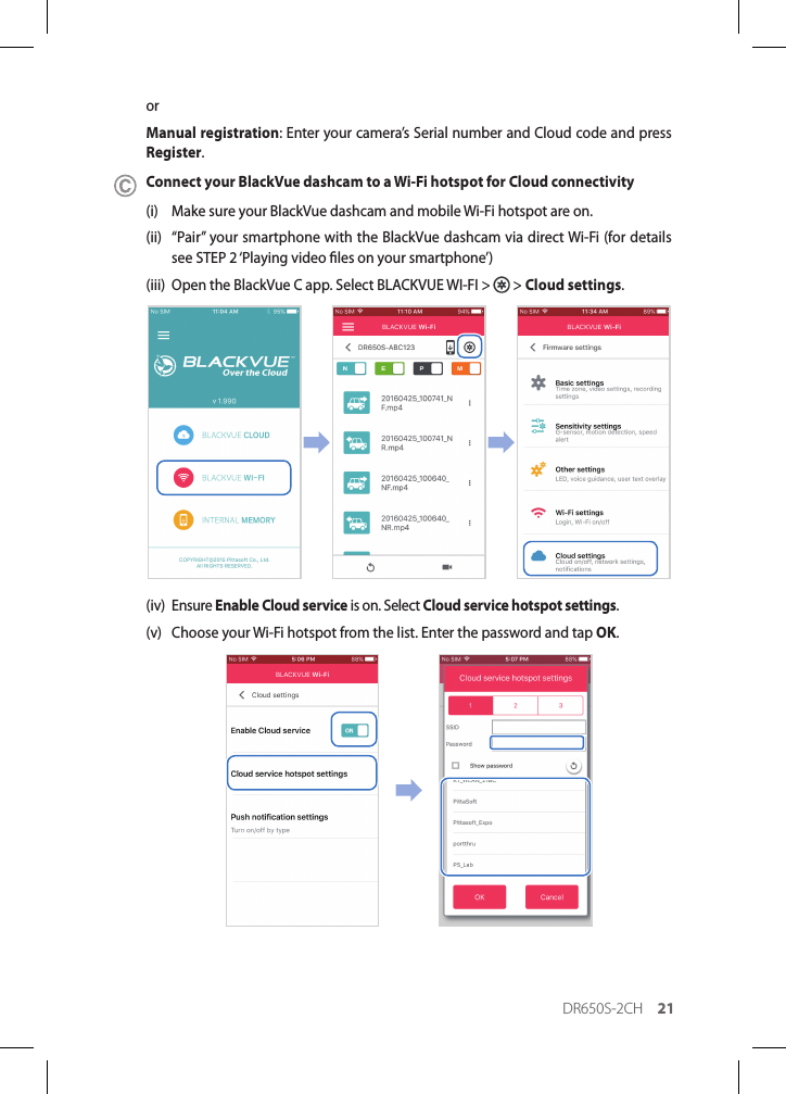 DR650S-2CH 21orManual registration: Enter your camera’s Serial number and Cloud code and press Register.Connect your BlackVue dashcam to a Wi-Fi hotspot for Cloud connectivity(i)  Make sure your BlackVue dashcam and mobile Wi-Fi hotspot are on.(ii)  “Pair” your smartphone with the BlackVue dashcam via direct Wi-Fi (for details see STEP 2 ‘Playing video les on your smartphone’)(iii)  Open the BlackVue C app. Select BLACKVUE WI-FI &gt;   &gt; Cloud settings.(iv) Ensure Enable Cloud service is on. Select Cloud service hotspot settings.(v)  Choose your Wi-Fi hotspot from the list. Enter the password and tap OK.