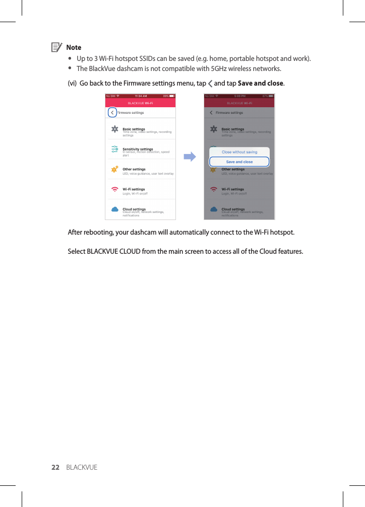 22 BLACKVUE Note yUp to 3 Wi-Fi hotspot SSIDs can be saved (e.g. home, portable hotspot and work). yThe BlackVue dashcam is not compatible with 5GHz wireless networks.(vi)  Go back to the Firmware settings menu, tap   and tap Save and close.After rebooting, your dashcam will automatically connect to the Wi-Fi hotspot.Select BLACKVUE CLOUD from the main screen to access all of the Cloud features.