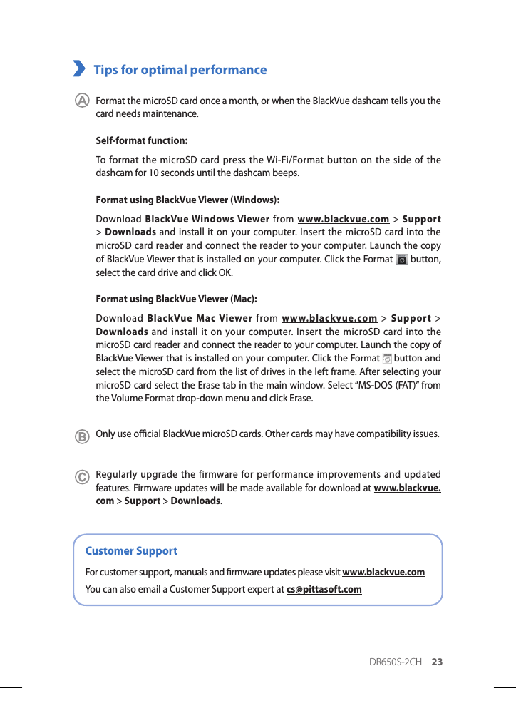 DR650S-2CH 23Tips for optimal performance Format the microSD card once a month, or when the BlackVue dashcam tells you the card needs maintenance.Self-format function:To format the microSD card press the Wi-Fi/Format button on the side of the dashcam for 10 seconds until the dashcam beeps.Format using BlackVue Viewer (Windows):Download BlackVue Windows Viewer from www.blackvue.com &gt; Support &gt; Downloads and install it on your computer. Insert the microSD card into the microSD card reader and connect the reader to your computer. Launch the copy of BlackVue Viewer that is installed on your computer. Click the Format   button, select the card drive and click OK.Format using BlackVue Viewer (Mac):Download  BlackVue Mac Viewer from  www.blackvue.com &gt; Support &gt; Downloads and install it on your computer. Insert the microSD card into the microSD card reader and connect the reader to your computer. Launch the copy of BlackVue Viewer that is installed on your computer. Click the Format   button and select the microSD card from the list of drives in the left frame. After selecting your microSD card select the Erase tab in the main window. Select “MS-DOS (FAT)” from the Volume Format drop-down menu and click Erase.Only use ocial BlackVue microSD cards. Other cards may have compatibility issues.Regularly upgrade the firmware for performance improvements and updated features. Firmware updates will be made available for download at www.blackvue.com &gt; Support &gt; Downloads.Customer SupportFor customer support, manuals and rmware updates please visit www.blackvue.comYou can also email a Customer Support expert at cs@pittasoft.com