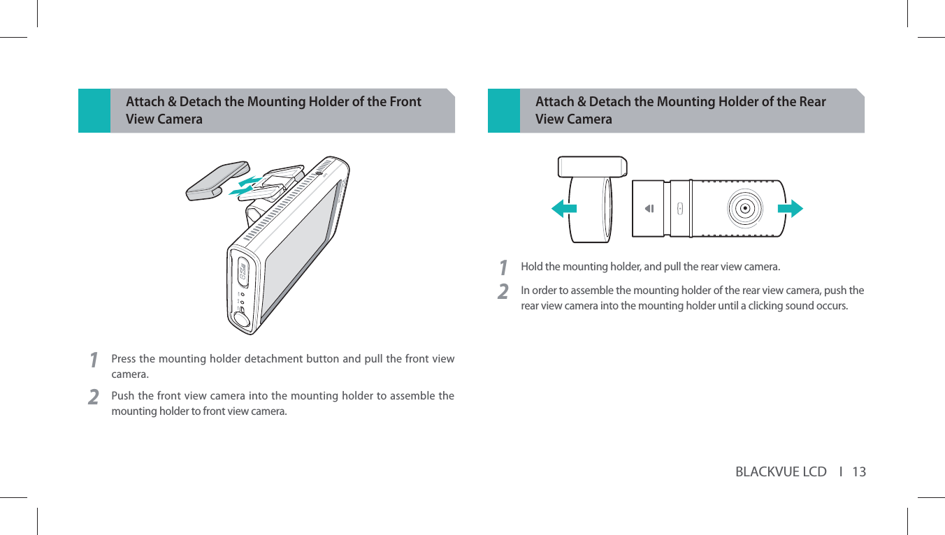 BLACKVUE LCD    I   13Attach &amp; Detach the Mounting Holder of the Front View Camera1Press the mounting holder detachment button and pull the front view camera.2Push the front view camera into the mounting holder to assemble the mounting holder to front view camera.Attach &amp; Detach the Mounting Holder of the Rear View Camera1Hold the mounting holder, and pull the rear view camera.2In order to assemble the mounting holder of the rear view camera, push the rear view camera into the mounting holder until a clicking sound occurs.