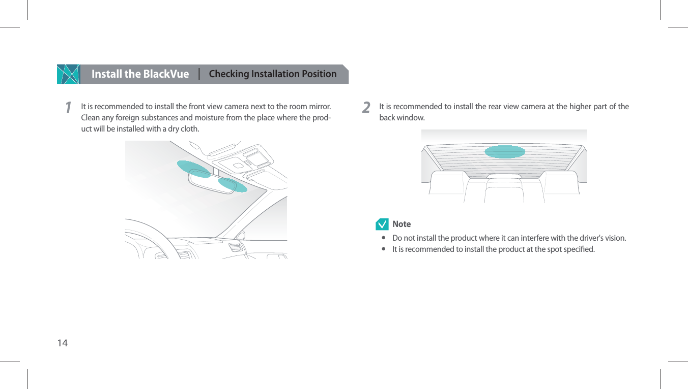 14Install the BlackVueChecking Installation Position1It is recommended to install the front view camera next to the room mirror. Clean any foreign substances and moisture from the place where the prod-uct will be installed with a dry cloth.2It is recommended to install the rear view camera at the higher part of the back window.  Note yDo not install the product where it can interfere with the driver&apos;s vision. yIt is recommended to install the product at the spot specied.