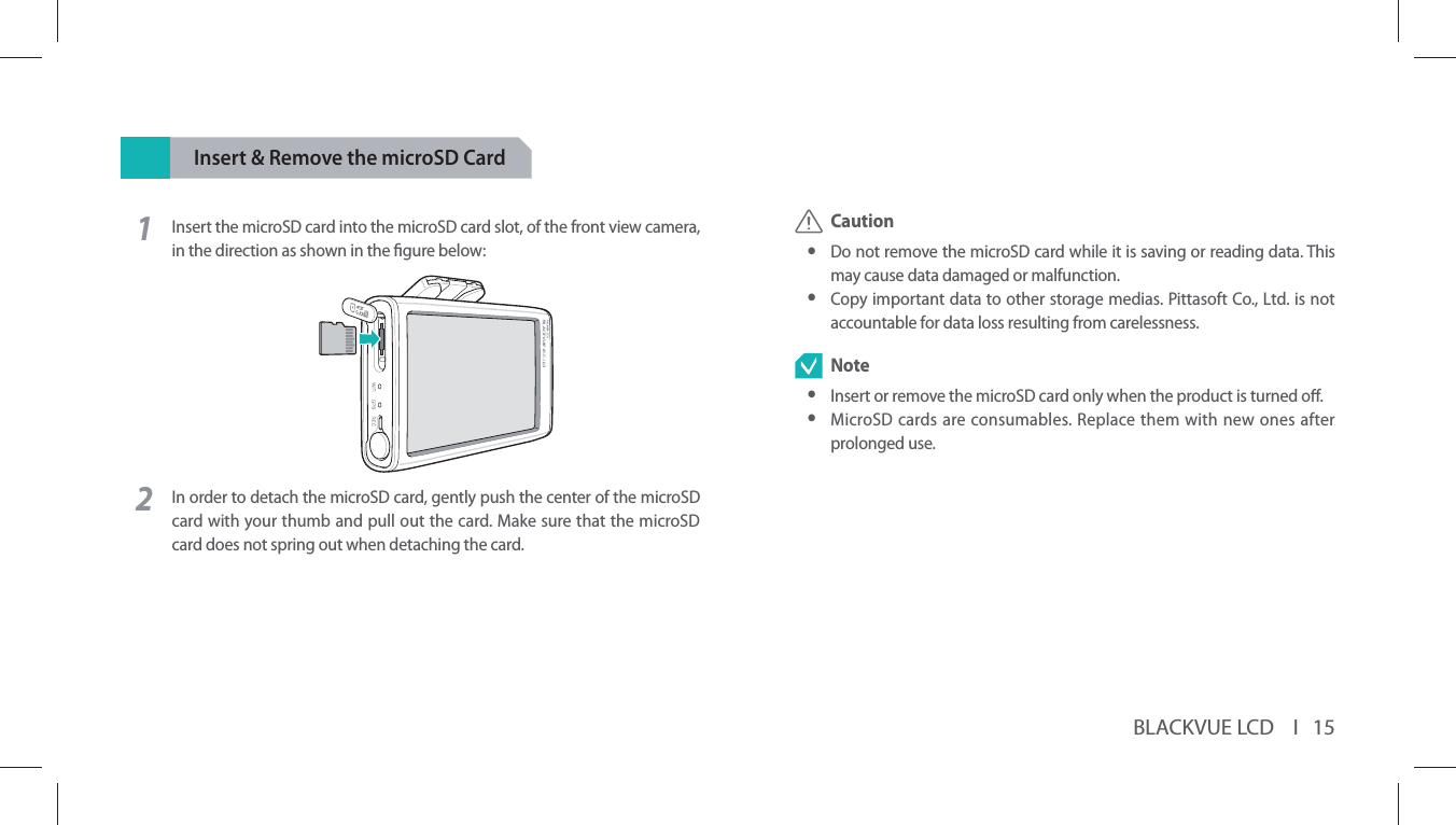 BLACKVUE LCD    I   15Insert &amp; Remove the microSD Card1Insert the microSD card into the microSD card slot, of the front view camera, in the direction as shown in the gure below:2In order to detach the microSD card, gently push the center of the microSD card with your thumb and pull out the card. Make sure that the microSD card does not spring out when detaching the card. Caution yDo not remove the microSD card while it is saving or reading data. This may cause data damaged or malfunction. yCopy important data to other storage medias. Pittasoft Co., Ltd. is not accountable for data loss resulting from carelessness. Note yInsert or remove the microSD card only when the product is turned o. yMicroSD cards are consumables. Replace them with new ones after prolonged use.