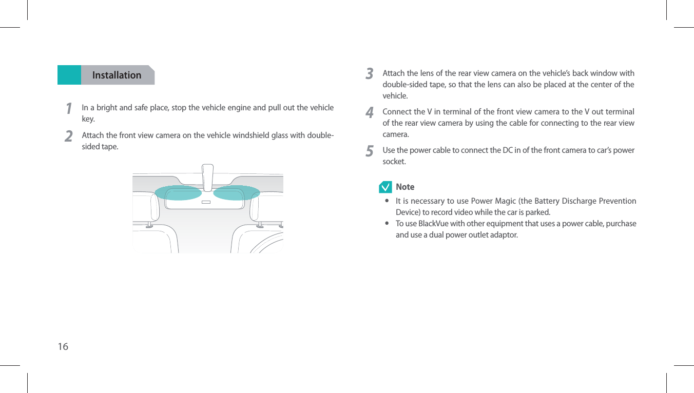 16Installation1In a bright and safe place, stop the vehicle engine and pull out the vehicle key.2Attach the front view camera on the vehicle windshield glass with double-sided tape.3Attach the lens of the rear view camera on the vehicle’s back window with double-sided tape, so that the lens can also be placed at the center of the vehicle.4Connect the V in terminal of the front view camera to the V out terminal of the rear view camera by using the cable for connecting to the rear view camera.5Use the power cable to connect the DC in of the front camera to car’s power socket. Note yIt is necessary to use Power Magic (the Battery Discharge Prevention Device) to record video while the car is parked. yTo use BlackVue with other equipment that uses a power cable, purchase and use a dual power outlet adaptor.