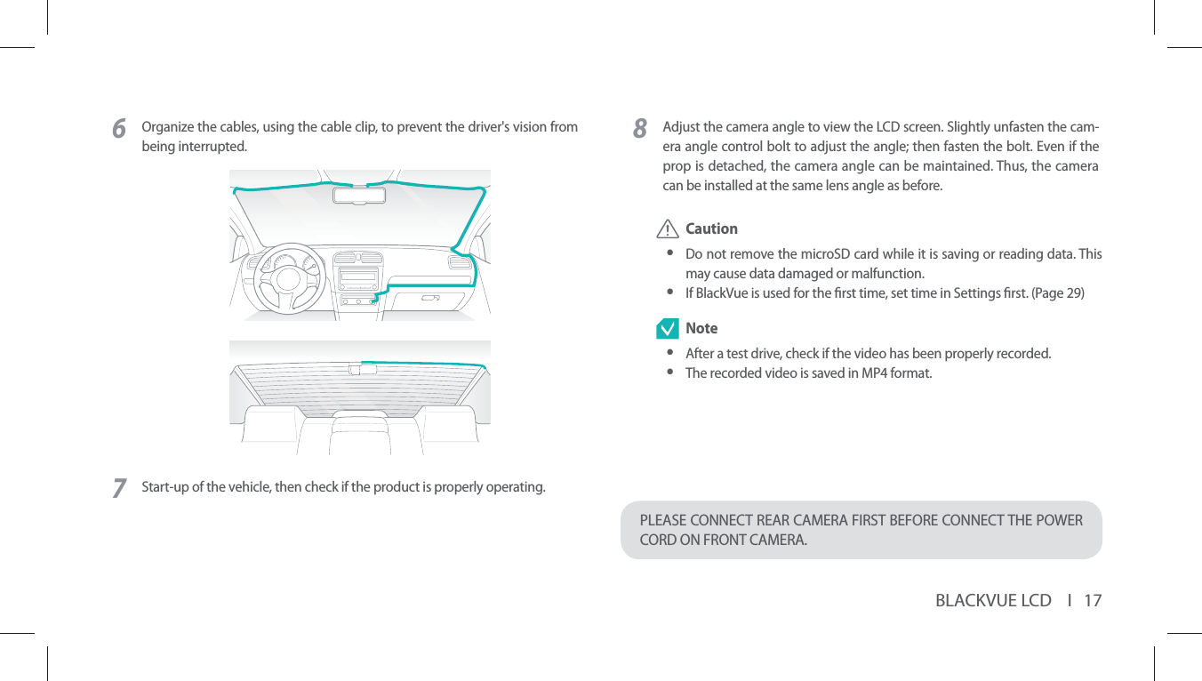 BLACKVUE LCD    I   176Organize the cables, using the cable clip, to prevent the driver&apos;s vision from being interrupted.7Start-up of the vehicle, then check if the product is properly operating.8Adjust the camera angle to view the LCD screen. Slightly unfasten the cam-era angle control bolt to adjust the angle; then fasten the bolt. Even if the prop is detached, the camera angle can be maintained. Thus, the camera can be installed at the same lens angle as before. Caution yDo not remove the microSD card while it is saving or reading data. This may cause data damaged or malfunction. yIf BlackVue is used for the rst time, set time in Settings rst. (Page 29) Note yAfter a test drive, check if the video has been properly recorded. yThe recorded video is saved in MP4 format.PLEASE CONNECT REAR CAMERA FIRST BEFORE CONNECT THE POWER CORD ON FRONT CAMERA. 