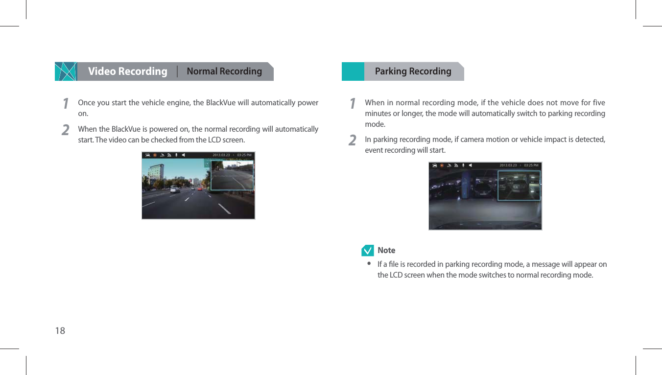 18Video Recording Normal Recording 1Once you start the vehicle engine, the BlackVue will automatically power on.2When the BlackVue is powered on, the normal recording will automatically start. The video can be checked from the LCD screen.Parking Recording 1When in normal recording mode, if the vehicle does not move for five minutes or longer, the mode will automatically switch to parking recording mode.2In parking recording mode, if camera motion or vehicle impact is detected, event recording will start.  Note yIf a le is recorded in parking recording mode, a message will appear on the LCD screen when the mode switches to normal recording mode.