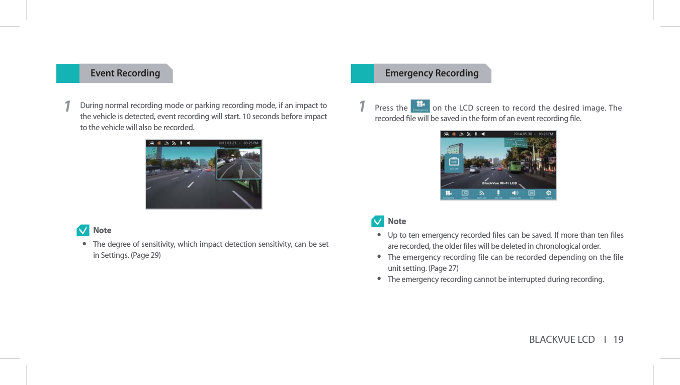 BLACKVUE LCD    I   19Event Recording1During normal recording mode or parking recording mode, if an impact to the vehicle is detected, event recording will start. 10 seconds before impact to the vehicle will also be recorded.  Note yThe degree of sensitivity, which impact detection sensitivity, can be set in Settings. (Page 29)Emergency Recording1Press the   on the LCD screen to record the desired image. The recorded le will be saved in the form of an event recording le. Note yUp to ten emergency recorded les can be saved. If more than ten les are recorded, the older les will be deleted in chronological order. yThe emergency recording file can be recorded depending on the file unit setting. (Page 27) yThe emergency recording cannot be interrupted during recording.