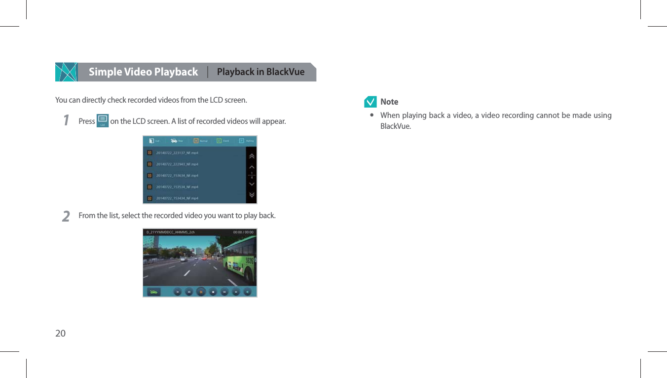 20Simple Video Playback Playback in BlackVueYou can directly check recorded videos from the LCD screen.1Press   on the LCD screen. A list of recorded videos will appear.2From the list, select the recorded video you want to play back.  Note yWhen playing back a video, a video recording cannot be made using BlackVue.