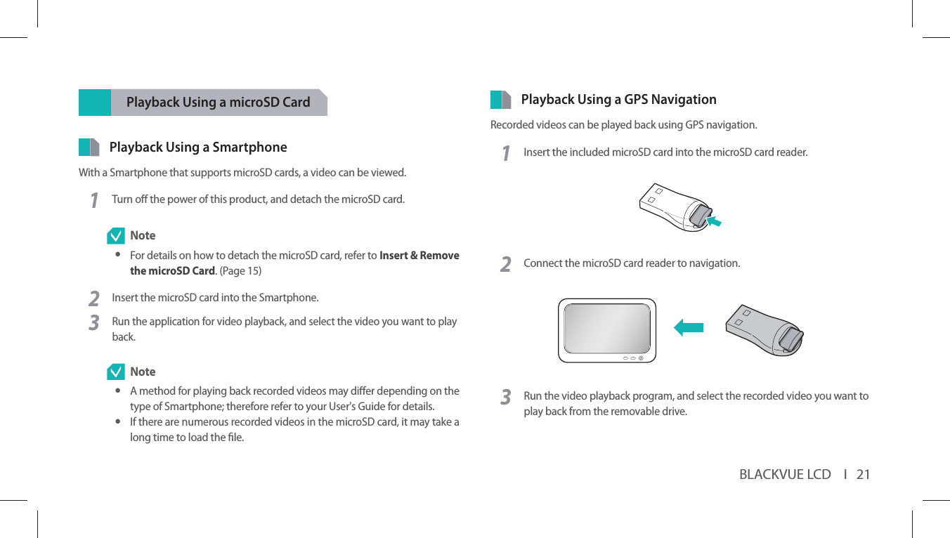 BLACKVUE LCD    I   21Playback Using a microSD CardPlayback Using a SmartphoneWith a Smartphone that supports microSD cards, a video can be viewed.1Turn o the power of this product, and detach the microSD card.  Note yFor details on how to detach the microSD card, refer to Insert &amp; Remove the microSD Card. (Page 15)2Insert the microSD card into the Smartphone.3Run the application for video playback, and select the video you want to play back. Note yA method for playing back recorded videos may dier depending on the type of Smartphone; therefore refer to your User&apos;s Guide for details. yIf there are numerous recorded videos in the microSD card, it may take a long time to load the le.Playback Using a GPS NavigationRecorded videos can be played back using GPS navigation.1Insert the included microSD card into the microSD card reader. 2Connect the microSD card reader to navigation.3Run the video playback program, and select the recorded video you want to play back from the removable drive.