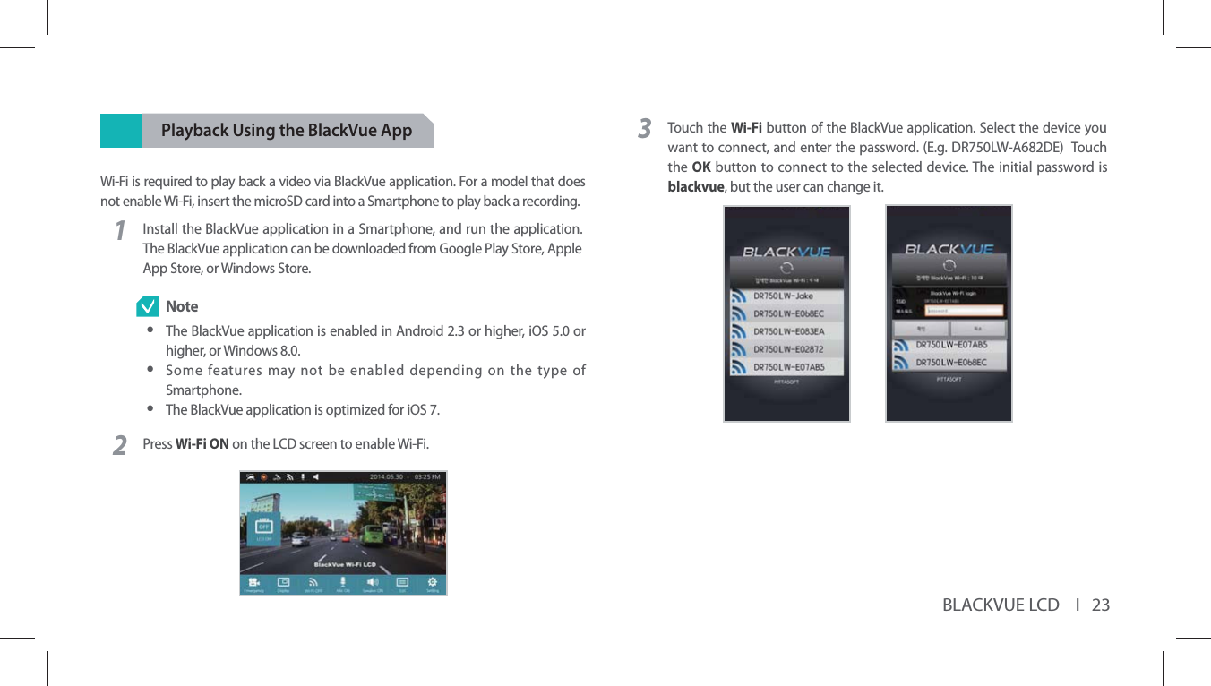 BLACKVUE LCD    I   23Playback Using the BlackVue AppWi-Fi is required to play back a video via BlackVue application. For a model that does not enable Wi-Fi, insert the microSD card into a Smartphone to play back a recording. 1Install the BlackVue application in a Smartphone, and run the application. The BlackVue application can be downloaded from Google Play Store, Apple App Store, or Windows Store. Note yThe BlackVue application is enabled in Android 2.3 or higher, iOS 5.0 or higher, or Windows 8.0. ySome features may not be enabled depending on the type of Smartphone. yThe BlackVue application is optimized for iOS 7.2Press Wi-Fi ON on the LCD screen to enable Wi-Fi.3Touch the Wi-Fi button of the BlackVue application. Select the device you want to connect, and enter the password. (E.g. DR750LW-A682DE)  Touch the OK button to connect to the selected device. The initial password is blackvue, but the user can change it.       