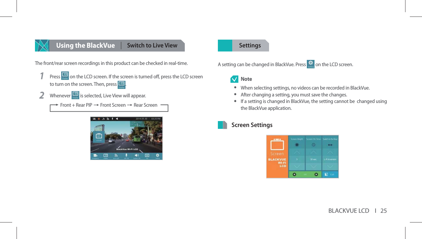 BLACKVUE LCD    I   25Using the BlackVueSwitch to Live ViewThe front/rear screen recordings in this product can be checked in real-time.1Press   on the LCD screen. If the screen is turned o, press the LCD screen to turn on the screen. Then, press  . 2Whenever   is selected, Live View will appear. Front + Rear PIP p Front Screen p Rear ScreenSettingsA setting can be changed in BlackVue. Press   on the LCD screen. Note yWhen selecting settings, no videos can be recorded in BlackVue. yAfter changing a setting, you must save the changes. yIf a setting is changed in BlackVue, the setting cannot be  changed using the BlackVue application.Screen Settings