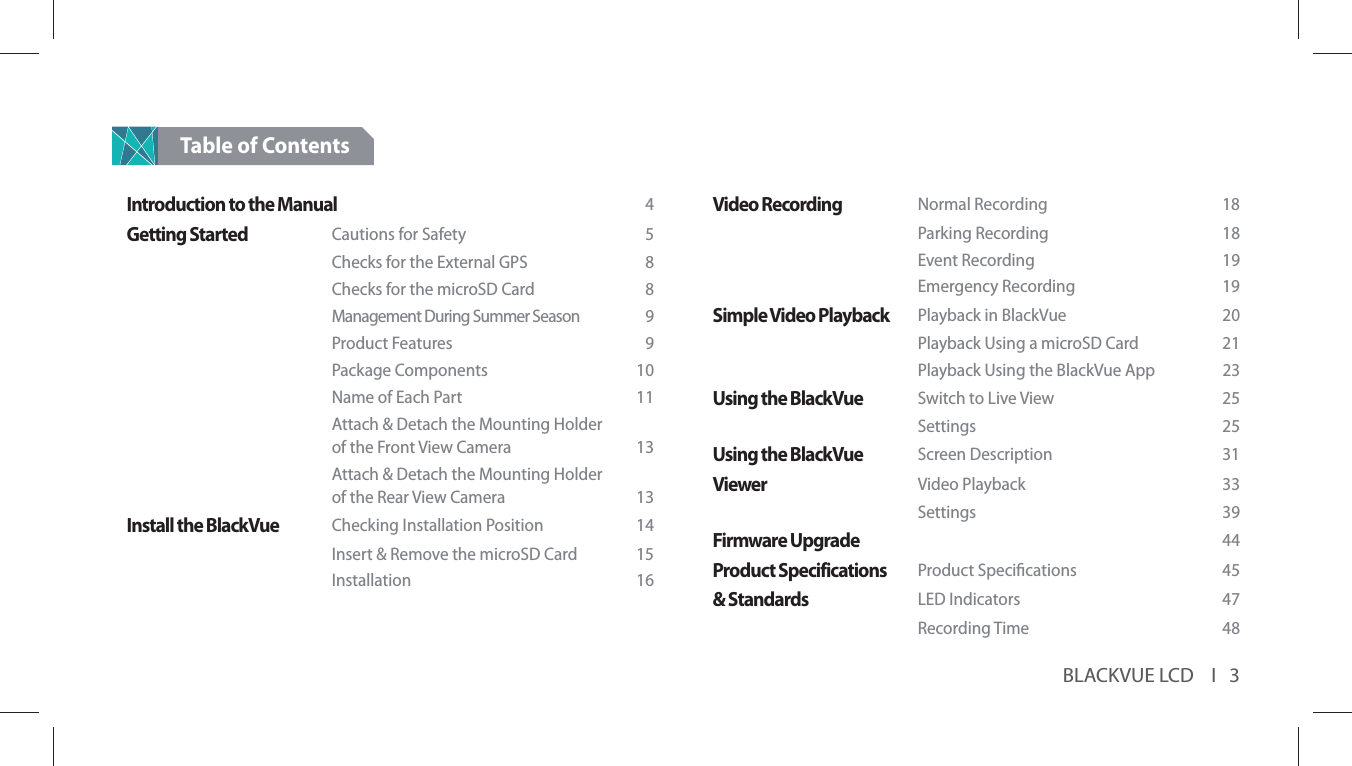 BLACKVUE LCD    I   3Table of ContentsIntroduction to the Manual  4Getting Started Cautions for Safety  5    Checks for the External GPS  8    Checks for the microSD Card  8    Management During Summer Season  9   Product Features  9   Package Components  10    Name of Each Part  11    Attach &amp; Detach the Mounting Holder     of the Front View Camera  13    Attach &amp; Detach the Mounting Holder     of the Rear View Camera  13Install the BlackVue Checking Installation Position  14    Insert &amp; Remove the microSD Card  15   Installation  16Video Recording  Normal Recording   18    Parking Recording   18   Event Recording  19   Emergency Recording  19Simple Video Playback  Playback in BlackVue  20    Playback Using a microSD Card  21    Playback Using the BlackVue App  23Using the BlackVue Switch to Live View  25   Settings  25Using the BlackVue  Screen Description  31Viewer  Video Playback  33   Settings  39Firmware Upgrade 44Product Specifications  Product Specications  45&amp; Standards LED Indicators  47   Recording Time  48