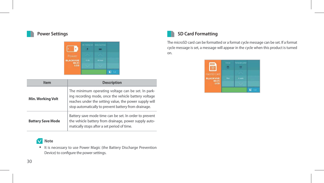 30Power SettingsItem DescriptionMin. Working VoltThe minimum operating voltage can be set. In park-ing recording mode, once the vehicle battery voltage reaches under the setting value, the power supply will stop automatically to prevent battery from drainage.Battery Save ModeBattery save mode time can be set. In order to prevent the vehicle battery from drainage, power supply auto-matically stops after a set period of time. Note yIt is necessary to use Power Magic (the Battery Discharge Prevention Device) to congure the power settings. SD Card FormattingThe microSD card can be formatted or a format cycle message can be set. If a format cycle message is set, a message will appear in the cycle when this product is turned on.