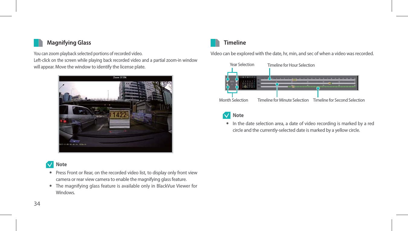 34Magnifying GlassYou can zoom playback selected portions of recorded video.Left-click on the screen while playing back recorded video and a partial zoom-in window will appear. Move the window to identify the license plate. Note yPress Front or Rear, on the recorded video list, to display only front view camera or rear view camera to enable the magnifying glass feature. yThe magnifying glass feature is available only in BlackVue Viewer for Windows.TimelineVideo can be explored with the date, hr, min, and sec of when a video was recorded.Year Selection Timeline for Hour SelectionTimeline for Minute Selection Timeline for Second SelectionMonth Selection Note yIn the date selection area, a date of video recording is marked by a red circle and the currently-selected date is marked by a yellow circle.