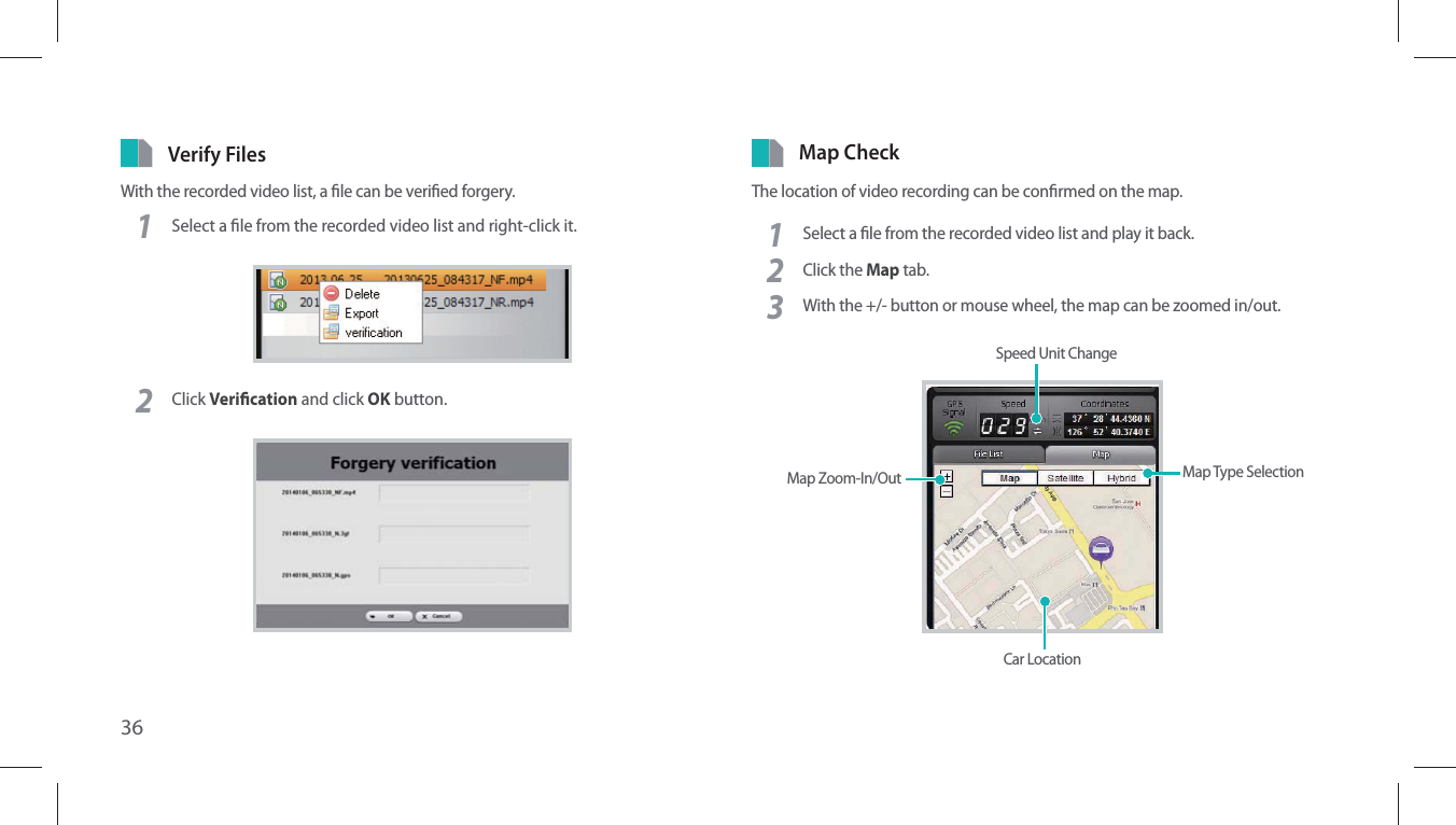 36Verify FilesWith the recorded video list, a le can be veried forgery.1Select a le from the recorded video list and right-click it.2Click Verication and click OK button.Map CheckThe location of video recording can be conrmed on the map.1Select a le from the recorded video list and play it back.2Click the Map tab.3With the +/- button or mouse wheel, the map can be zoomed in/out.Speed Unit ChangeMap Type SelectionCar LocationMap Zoom-In/Out