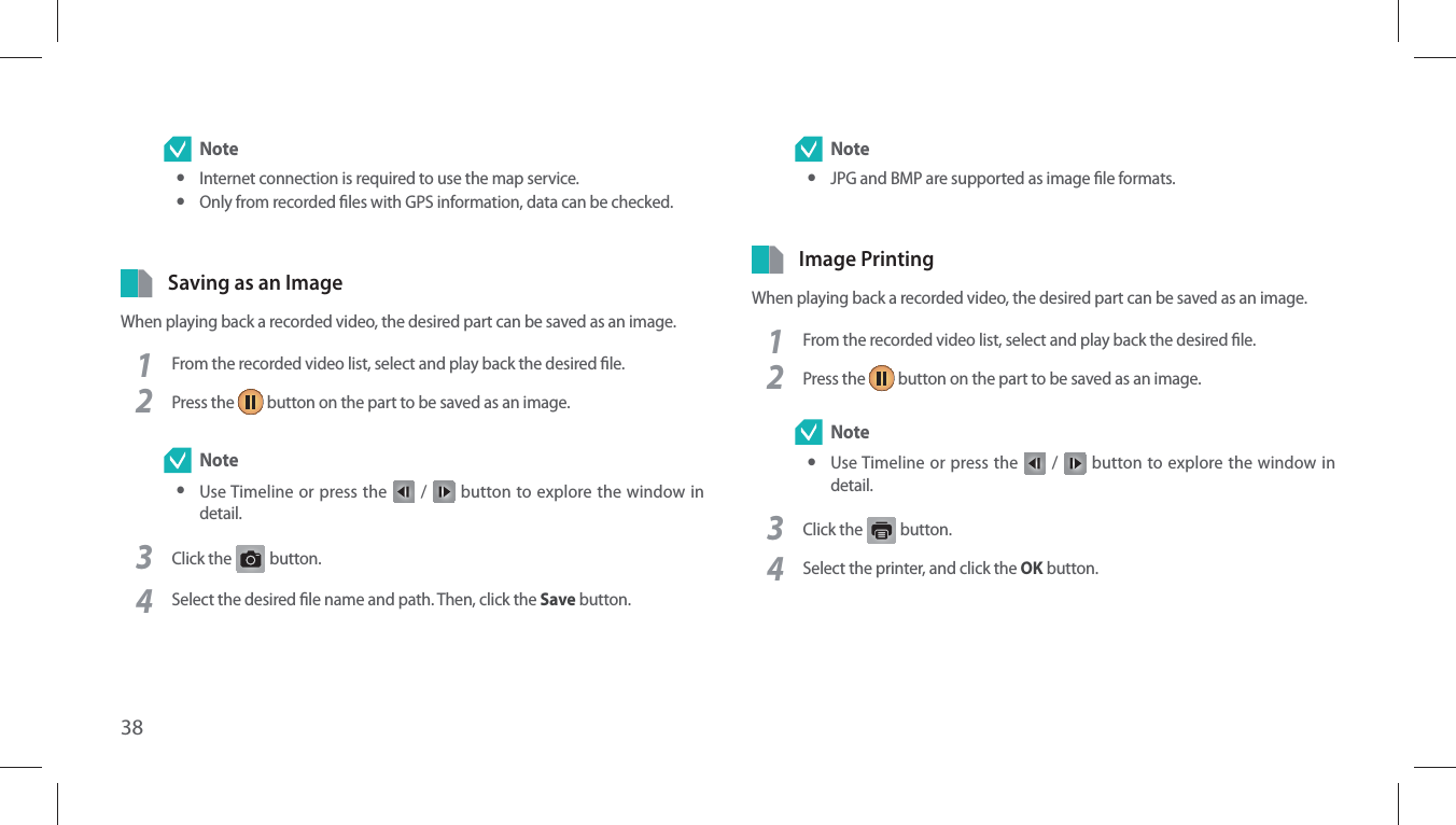 38 Note yInternet connection is required to use the map service. yOnly from recorded les with GPS information, data can be checked.Saving as an ImageWhen playing back a recorded video, the desired part can be saved as an image.1From the recorded video list, select and play back the desired le.2Press the   button on the part to be saved as an image. Note yUse Timeline or press the   /   button to explore the window in detail.3Click the G button. 4Select the desired le name and path. Then, click the Save button. Note yJPG and BMP are supported as image le formats.Image PrintingWhen playing back a recorded video, the desired part can be saved as an image.1From the recorded video list, select and play back the desired le.2Press the   button on the part to be saved as an image. Note yUse Timeline or press the   /   button to explore the window in detail.3Click the   button.4Select the printer, and click the OK button.