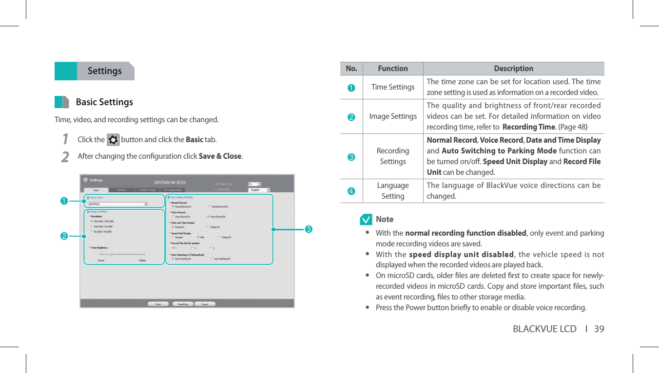 BLACKVUE LCD    I   39SettingsBasic SettingsTime, video, and recording settings can be changed.1Click the G button and click the Basic tab.2After changing the conguration click Save &amp; Close.123No. Function Description1Time Settings  The time zone can be set for location used. The time zone setting is used as information on a recorded video.2Image SettingsThe quality and brightness of front/rear recorded videos can be set. For detailed information on video recording time, refer to  Recording Time. (Page 48))3Recording SettingsNormal Record, Voice Record, Date and Time Display and Auto Switching to Parking Mode function can be turned on/o. Speed Unit Display and Record File Unit can be changed.4Language SettingThe language of BlackVue voice directions can be changed. Note yWith the normal recording function disabled, only event and parking mode recording videos are saved. yWith the speed display unit disabled, the vehicle speed is not displayed when the recorded videos are played back. yOn microSD cards, older les are deleted rst to create space for newly-recorded videos in microSD cards. Copy and store important les, such as event recording, les to other storage media. yPress the Power button briey to enable or disable voice recording. 