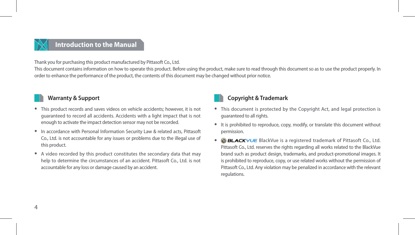 4Introduction to the Manual Thank you for purchasing this product manufactured by Pittasoft Co., Ltd.This document contains information on how to operate this product. Before using the product, make sure to read through this document so as to use the product properly. In order to enhance the performance of the product, the contents of this document may be changed without prior notice.Copyright &amp; Trademark yThis document is protected by the Copyright Act, and legal protection is guaranteed to all rights. yIt is prohibited to reproduce, copy, modify, or translate this document without permission. y BlackVue is a registered trademark of Pittasoft Co., Ltd. Pittasoft Co., Ltd. reserves the rights regarding all works related to the BlackVue brand such as product design, trademarks, and product-promotional images. It is prohibited to reproduce, copy, or use related works without the permission of Pittasoft Co., Ltd. Any violation may be penalized in accordance with the relevant regulations.Warranty &amp; Support yThis product records and saves videos on vehicle accidents; however, it is not guaranteed to record all accidents. Accidents with a light impact that is not enough to activate the impact detection sensor may not be recorded. yIn accordance with Personal Information Security Law &amp; related acts, Pittasoft Co., Ltd. is not accountable for any issues or problems due to the illegal use of this product. yA video recorded by this product constitutes the secondary data that may help to determine the circumstances of an accident. Pittasoft Co., Ltd. is not accountable for any loss or damage caused by an accident.