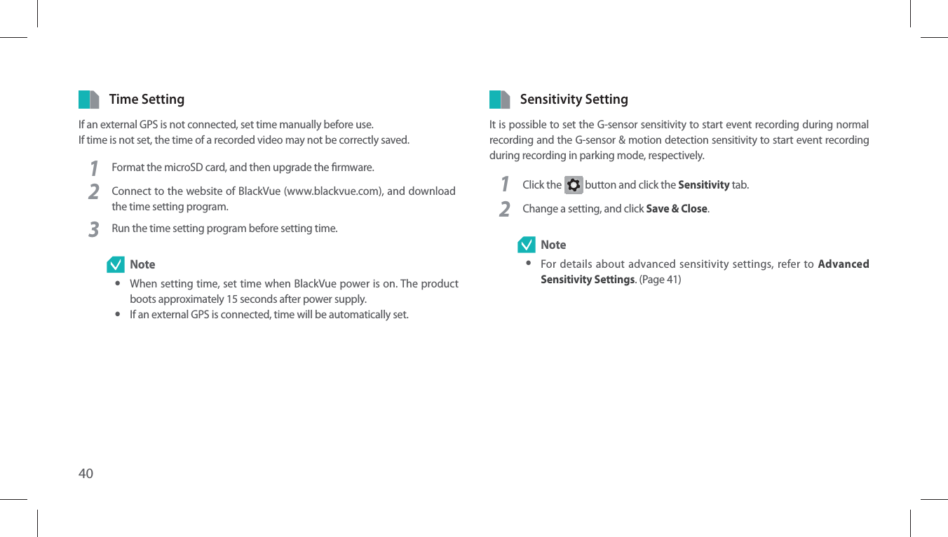 40Time SettingIf an external GPS is not connected, set time manually before use.If time is not set, the time of a recorded video may not be correctly saved.1Format the microSD card, and then upgrade the rmware.2Connect to the website of BlackVue (www.blackvue.com), and download the time setting program.3Run the time setting program before setting time. Note yWhen setting time, set time when BlackVue power is on. The product boots approximately 15 seconds after power supply. yIf an external GPS is connected, time will be automatically set.Sensitivity SettingIt is possible to set the G-sensor sensitivity to start event recording during normal recording and the G-sensor &amp; motion detection sensitivity to start event recording during recording in parking mode, respectively.1Click the G button and click the Sensitivity tab.2Change a setting, and click Save &amp; Close. Note yFor details about advanced sensitivity settings, refer to Advanced Sensitivity Settings. (Page 41)