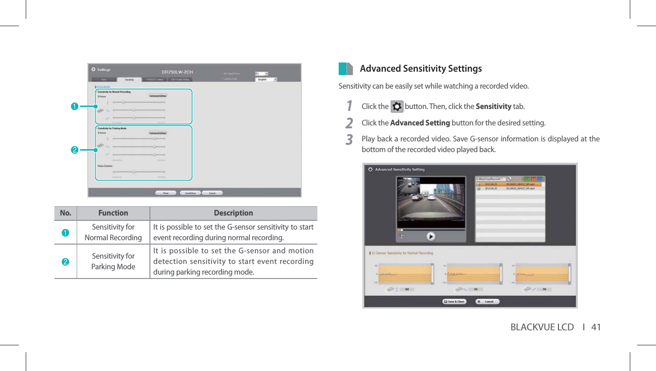 BLACKVUE LCD    I   4112No. Function Description1Sensitivity for Normal RecordingIt is possible to set the G-sensor sensitivity to start event recording during normal recording.2Sensitivity for Parking ModeIt is possible to set the G-sensor and motion detection sensitivity to start event recording during parking recording mode.Advanced Sensitivity SettingsSensitivity can be easily set while watching a recorded video.1Click the G button. Then, click the Sensitivity tab.2Click the Advanced Setting button for the desired setting.3Play back a recorded video. Save G-sensor information is displayed at the bottom of the recorded video played back.