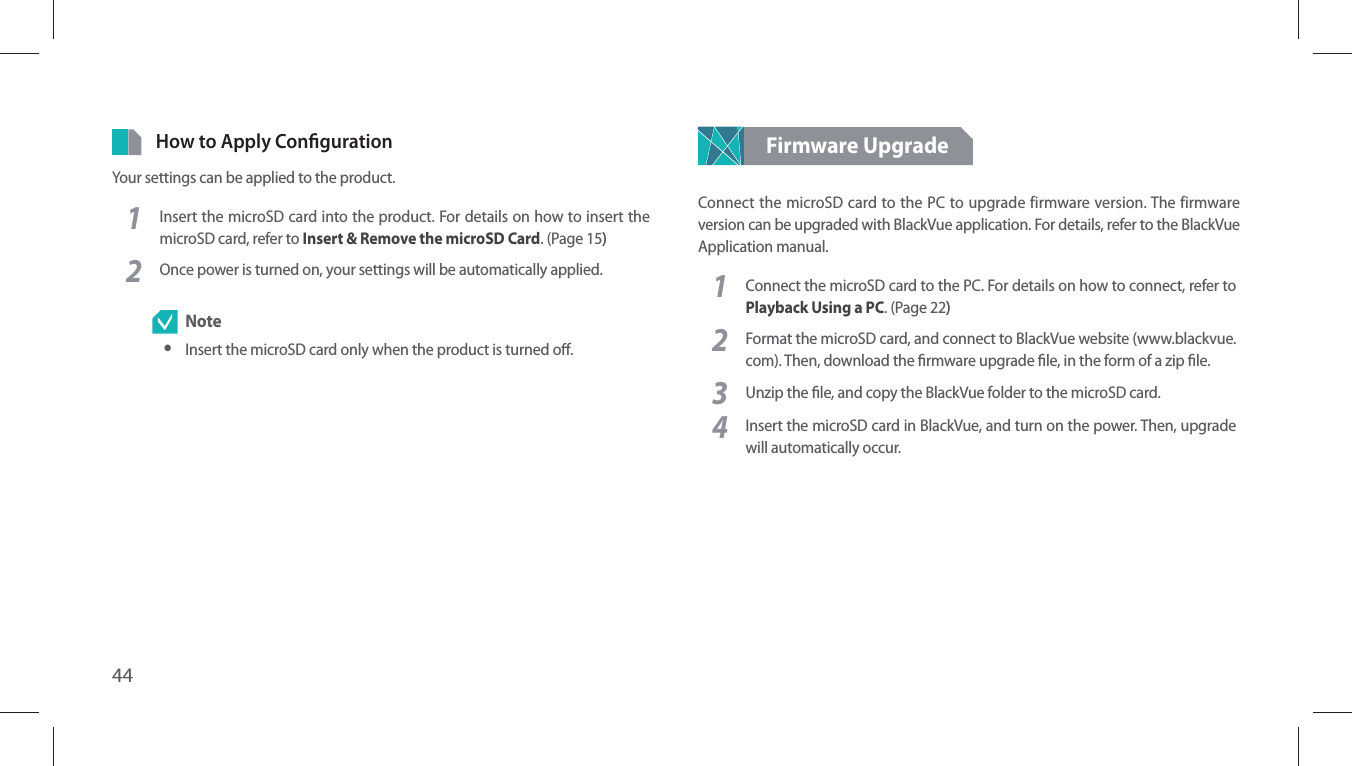 44How to Apply CongurationYour settings can be applied to the product.1Insert the microSD card into the product. For details on how to insert the microSD card, refer to Insert &amp; Remove the microSD Card. (Page 15))2Once power is turned on, your settings will be automatically applied. Note yInsert the microSD card only when the product is turned o.Firmware UpgradeConnect the microSD card to the PC to upgrade firmware version. The firmware version can be upgraded with BlackVue application. For details, refer to the BlackVue Application manual. 1Connect the microSD card to the PC. For details on how to connect, refer to Playback Using a PC. (Page 22))2Format the microSD card, and connect to BlackVue website (www.blackvue.com). Then, download the rmware upgrade le, in the form of a zip le.3Unzip the le, and copy the BlackVue folder to the microSD card. 4Insert the microSD card in BlackVue, and turn on the power. Then, upgrade will automatically occur.