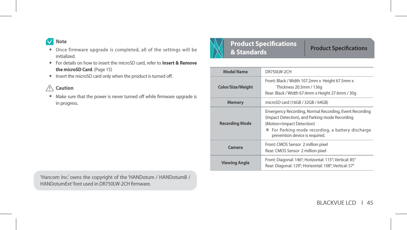 BLACKVUE LCD    I   45 Note yOnce firmware upgrade is completed, all of the settings will be initialized. yFor details on how to insert the microSD card, refer to Insert &amp; Remove the microSD Card. (Page 15) yInsert the microSD card only when the product is turned o. Caution yMake sure that the power is never turned o while rmware upgrade is in progress.‘Hancom Inc.’ owns the copyright of the ‘HANDotum / HANDotumB / HANDotumExt’ font used in DR750LW-2CH rmware.Product Specications &amp; StandardsProduct SpecicationsModel Name DR750LW-2CH Color/Size/Weight Front:  Black / Width 107.2mm x  Height 67.5mm x   Thickness 20.5mm / 136gRear: Black / Width 67.4mm x Height 27.6mm / 30gMemory microSD card (16GB / 32GB / 64GB)Recording Mode Emergency Recording, Normal Recording, Event Recording (Impact Detection), and Parking mode Recording (Motion+Impact Detection)Ⲽ  For Parking mode recording, a battery discharge prevention device is required.Camera Front: CMOS Sensor  2 million pixelRear: CMOS Sensor  2 million pixelViewing Angle Front: Diagonal: 146°; Horizontal: 115°; Vertical: 85°Rear: Diagonal: 129°; Horizontal: 108°; Vertical: 57°