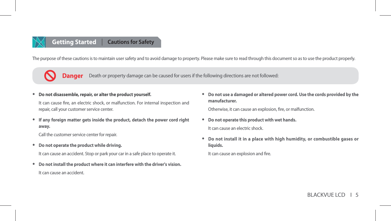 BLACKVUE LCD    I   5Getting StartedCautions for SafetyThe purpose of these cautions is to maintain user safety and to avoid damage to property. Please make sure to read through this document so as to use the product properly.DangerDeath or property damage can be caused for users if the following directions are not followed: yDo not use a damaged or altered power cord. Use the cords provided by the manufacturer.Otherwise, it can cause an explosion, re, or malfunction. yDo not operate this product with wet hands.It can cause an electric shock. yDo not install it in a place with high humidity, or combustible gases or liquids.It can cause an explosion and re. yDo not disassemble, repair, or alter the product yourself.It can cause re, an electric shock, or malfunction. For internal inspection and repair, call your customer service center. yIf any foreign matter gets inside the product, detach the power cord right away.Call the customer service center for repair. yDo not operate the product while driving.It can cause an accident. Stop or park your car in a safe place to operate it. yDo not install the product where it can interfere with the driver&apos;s vision.It can cause an accident.