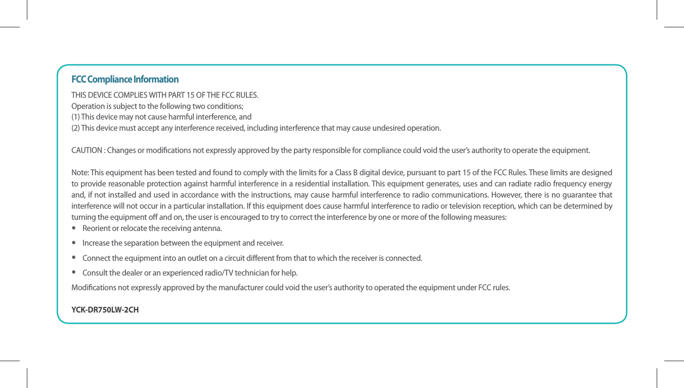 FCC Compliance InformationTHIS DEVICE COMPLIES WITH PART 15 OF THE FCC RULES. Operation is subject to the following two conditions; (1) This device may not cause harmful interference, and (2) This device must accept any interference received, including interference that may cause undesired operation.CAUTION : Changes or modications not expressly approved by the party responsible for compliance could void the user’s authority to operate the equipment.Note: This equipment has been tested and found to comply with the limits for a Class B digital device, pursuant to part 15 of the FCC Rules. These limits are designed to provide reasonable protection against harmful interference in a residential installation. This equipment generates, uses and can radiate radio frequency energy and, if not installed and used in accordance with the instructions, may cause harmful interference to radio communications. However, there is no guarantee that interference will not occur in a particular installation. If this equipment does cause harmful interference to radio or television reception, which can be determined by turning the equipment o and on, the user is encouraged to try to correct the interference by one or more of the following measures:   yReorient or relocate the receiving antenna.   yIncrease the separation between the equipment and receiver.   yConnect the equipment into an outlet on a circuit dierent from that to which the receiver is connected.   yConsult the dealer or an experienced radio/TV technician for help.   Modications not expressly approved by the manufacturer could void the user’s authority to operated the equipment under FCC rules.YCK-DR750LW-2CH