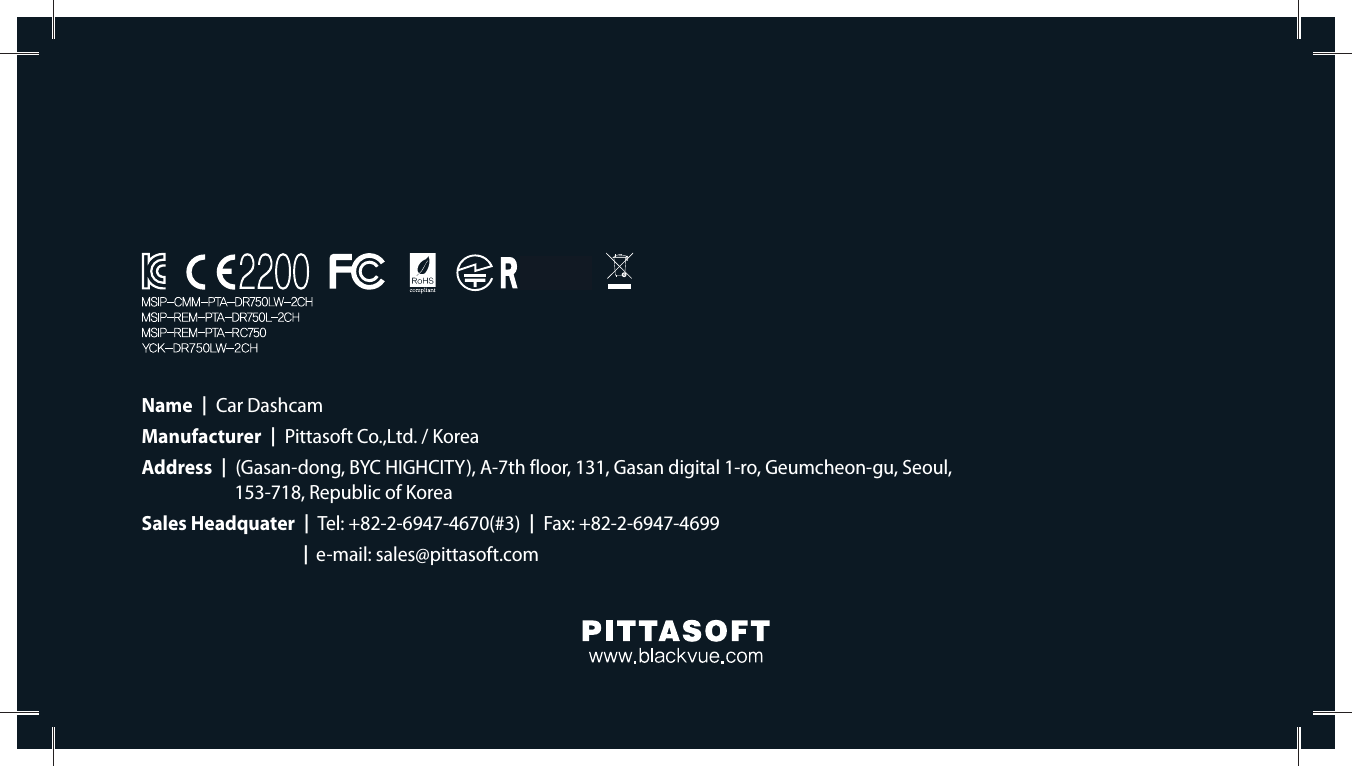 Name  ]  Car DashcamManufacturer  ]  Pittasoft Co.,Ltd. / KoreaAddress  ]  (Gasan-dong, BYC HIGHCITY), A-7th floor, 131, Gasan digital 1-ro, Geumcheon-gu, Seoul,    153-718, Republic of KoreaSales Headquater  ]  Tel: +82-2-6947-4670(#3)  ]  Fax: +82-2-6947-4699 ]e-mail: sales@pittasoft.com