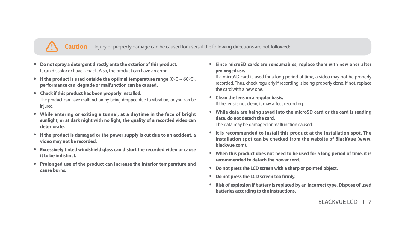 BLACKVUE LCD    I   7CautionInjury or property damage can be caused for users if the following directions are not followed: ySince microSD cards are consumables, replace them with new ones after prolonged use.If a microSD card is used for a long period of time, a video may not be properly recorded. Thus, check regularly if recording is being properly done. If not, replace the card with a new one.   yClean the lens on a regular basis.If the lens is not clean, it may aect recording. yWhile data are being saved into the microSD card or the card is reading data, do not detach the card. The data may be damaged or malfunction caused. yIt is recommended to install this product at the installation spot. The installation spot can be checked from the website of BlackVue (www.blackvue.com). yWhen this product does not need to be used for a long period of time, it is recommended to detach the power cord. yDo not press the LCD screen with a sharp or pointed object. yDo not press the LCD screen too rmly. yRisk of explosion if battery is replaced by an incorrect type. Dispose of used batteries according to the instructions. yDo not spray a detergent directly onto the exterior of this product.It can discolor or have a crack. Also, the product can have an error. yIf the product is used outside the optimal temperature range (0C ~ 60C), performance can  degrade or malfunction can be caused. yCheck if this product has been properly installed.The product can have malfunction by being dropped due to vibration, or you can be injured. yWhile entering or exiting a tunnel, at a daytime in the face of bright sunlight, or at dark night with no light, the quality of a recorded video can deteriorate. yIf the product is damaged or the power supply is cut due to an accident, a video may not be recorded. yExcessively tinted windshield glass can distort the recorded video or cause it to be indistinct. yProlonged use of the product can increase the interior temperature and cause burns.