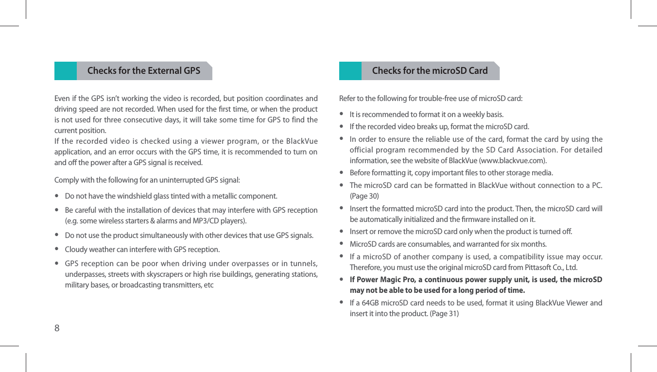 8Checks for the External GPSEven if the GPS isn’t working the video is recorded, but position coordinates and driving speed are not recorded. When used for the rst time, or when the product is not used for three consecutive days, it will take some time for GPS to find the current position.If the recorded video is checked using a viewer program, or the BlackVue application, and an error occurs with the GPS time, it is recommended to turn on and o the power after a GPS signal is received.Comply with the following for an uninterrupted GPS signal: yDo not have the windshield glass tinted with a metallic component. yBe careful with the installation of devices that may interfere with GPS reception (e.g. some wireless starters &amp; alarms and MP3/CD players). yDo not use the product simultaneously with other devices that use GPS signals. yCloudy weather can interfere with GPS reception. yGPS reception can be poor when driving under overpasses or in tunnels, underpasses, streets with skyscrapers or high rise buildings, generating stations, military bases, or broadcasting transmitters, etcChecks for the microSD CardRefer to the following for trouble-free use of microSD card: yIt is recommended to format it on a weekly basis. yIf the recorded video breaks up, format the microSD card. yIn order to ensure the reliable use of the card, format the card by using the official program recommended by the SD Card Association. For detailed information, see the website of BlackVue (www.blackvue.com). yBefore formatting it, copy important les to other storage media. yThe microSD card can be formatted in BlackVue without connection to a PC. (Page 30)  yInsert the formatted microSD card into the product. Then, the microSD card will be automatically initialized and the rmware installed on it. yInsert or remove the microSD card only when the product is turned o. yMicroSD cards are consumables, and warranted for six months. yIf a microSD of another company is used, a compatibility issue may occur. Therefore, you must use the original microSD card from Pittasoft Co., Ltd. yIf Power Magic Pro, a continuous power supply unit, is used, the microSD may not be able to be used for a long period of time. yIf a 64GB microSD card needs to be used, format it using BlackVue Viewer and insert it into the product. (Page 31)