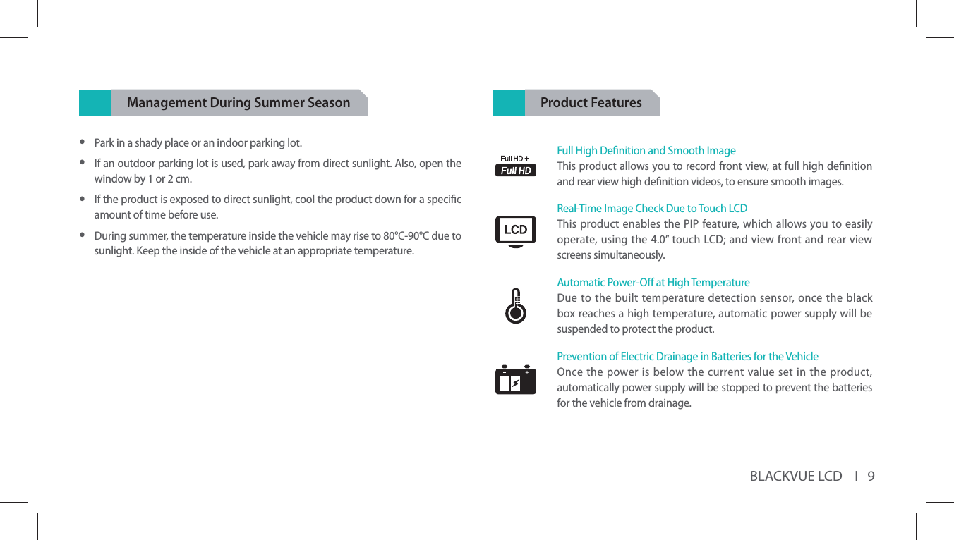 BLACKVUE LCD    I   9Management During Summer Season yPark in a shady place or an indoor parking lot.  yIf an outdoor parking lot is used, park away from direct sunlight. Also, open the window by 1 or 2 cm. yIf the product is exposed to direct sunlight, cool the product down for a specic amount of time before use.  yDuring summer, the temperature inside the vehicle may rise to 80°C-90°C due to sunlight. Keep the inside of the vehicle at an appropriate temperature.Product FeaturesFull High Denition and Smooth ImageThis product allows you to record front view, at full high denition and rear view high denition videos, to ensure smooth images.Real-Time Image Check Due to Touch LCDThis product enables the PIP feature, which allows you to easily operate, using the 4.0” touch LCD; and view front and rear view screens simultaneously.Automatic Power-O at High TemperatureDue to the built temperature detection sensor, once the black box reaches a high temperature, automatic power supply will be suspended to protect the product.Prevention of Electric Drainage in Batteries for the VehicleOnce the power is below the current value set in the product, automatically power supply will be stopped to prevent the batteries for the vehicle from drainage.