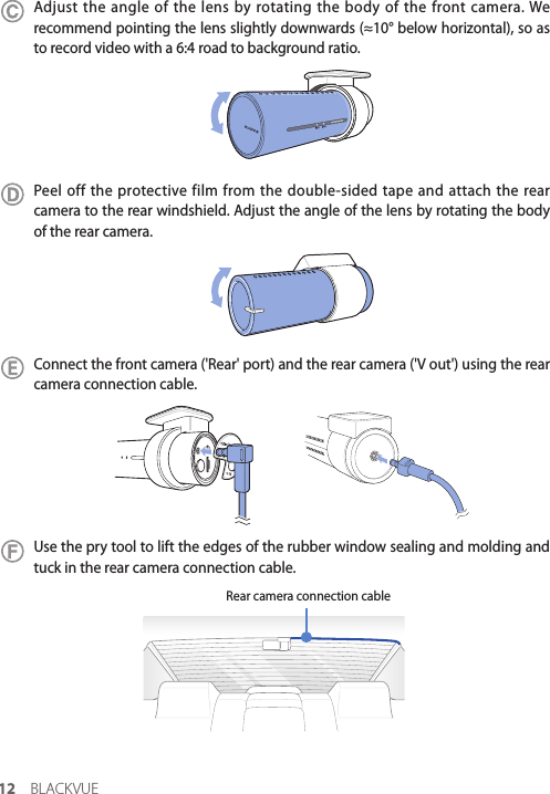 12 BLACKVUEAdjust the angle of the lens by rotating the body of the front camera. We recommend pointing the lens slightly downwards (≈10° below horizontal), so as to record video with a 6:4 road to background ratio. Peel off the protective film from the double-sided tape and attach the rear camera to the rear windshield. Adjust the angle of the lens by rotating the body of the rear camera.Connect the front camera (&apos;Rear&apos; port) and the rear camera (&apos;V out&apos;) using the rear camera connection cable. Use the pry tool to lift the edges of the rubber window sealing and molding and tuck in the rear camera connection cable. Rear camera connection cable