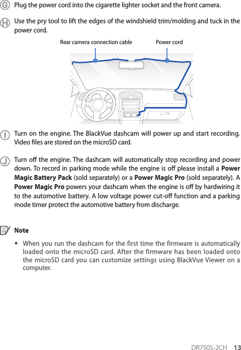 DR750S-2CH 13Plug the power cord into the cigarette lighter socket and the front camera.Use the pry tool to lift the edges of the windshield trim/molding and tuck in the power cord.Power cordRear camera connection cableTurn on the engine. The BlackVue dashcam will power up and start recording. Video les are stored on the microSD card. Turn o the engine. The dashcam will automatically stop recording and power down. To record in parking mode while the engine is o please install a Power Magic Battery Pack (sold separately) or a Power Magic Pro (sold separately). A Power Magic Pro powers your dashcam when the engine is o by hardwiring it to the automotive battery. A low voltage power cut-o function and a parking mode timer protect the automotive battery from discharge.Note yWhen you run the dashcam for the first time the firmware is automatically loaded onto the microSD card. After the firmware has been loaded onto the microSD card you can customize settings using BlackVue Viewer on a computer.