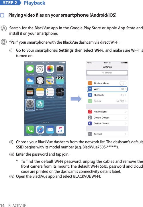14 BLACKVUESTEP 2 PlaybackPlaying video les on your smartphone (Android/iOS)Search for the BlackVue app in the Google Play Store or Apple App Store and install it on your smartphone.“Pair” your smartphone with the BlackVue dashcam via direct Wi-Fi:(i)  Go to your smartphone’s Settings then select Wi-Fi, and make sure Wi-Fi is turned on.(ii)  Choose your BlackVue dashcam from the network list. The dashcam’s default SSID begins with its model number (e.g. BlackVue750S-******).(iii)  Enter the password and tap join. *  To find the default Wi-Fi password, unplug the cables and remove the front camera from its mount. The default Wi-Fi SSID, password and cloud code are printed on the dashcam&apos;s connectivity details label.(iv)  Open the BlackVue app and select BLACKVUE WI-FI.