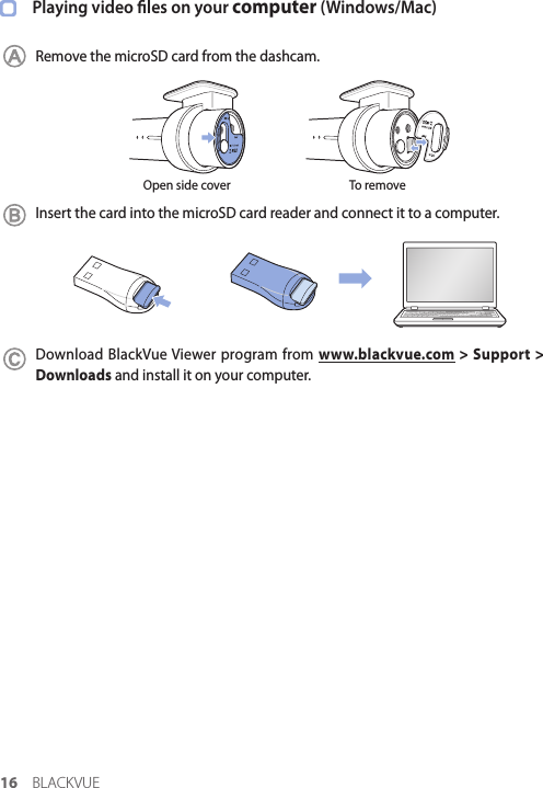 16 BLACKVUEPlaying video les on your computer (Windows/Mac)Remove the microSD card from the dashcam.Open side cover To removeInsert the card into the microSD card reader and connect it to a computer.Download BlackVue Viewer program from www.blackvue.com &gt; Support &gt; Downloads and install it on your computer.