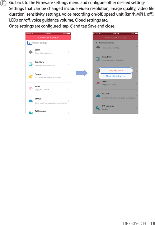 DR750S-2CH 19Go back to the Firmware settings menu and congure other desired settings.Settings that can be changed include video resolution, image quality, video le duration, sensitivity settings, voice recording on/o, speed unit (km/h,MPH, o), LEDs on/o, voice guidance volume, Cloud settings etc.Once settings are congured, tap   and tap Save and close.