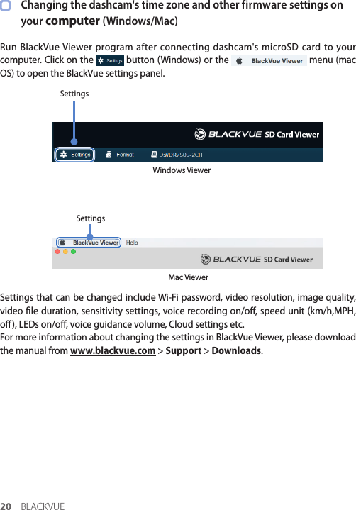 20 BLACKVUEChanging the dashcam&apos;s time zone and other firmware settings on your computer (Windows/Mac)Run BlackVue Viewer program after connecting dashcam&apos;s microSD card to your computer. Click on the   button (Windows) or the   menu (mac OS) to open the BlackVue settings panel.Windows ViewerSettingsMac ViewerSettingsSettings that can be changed include Wi-Fi password, video resolution, image quality, video le duration, sensitivity settings, voice recording on/o, speed unit (km/h,MPH, o), LEDs on/o, voice guidance volume, Cloud settings etc.For more information about changing the settings in BlackVue Viewer, please download the manual from www.blackvue.com &gt; Support &gt; Downloads.